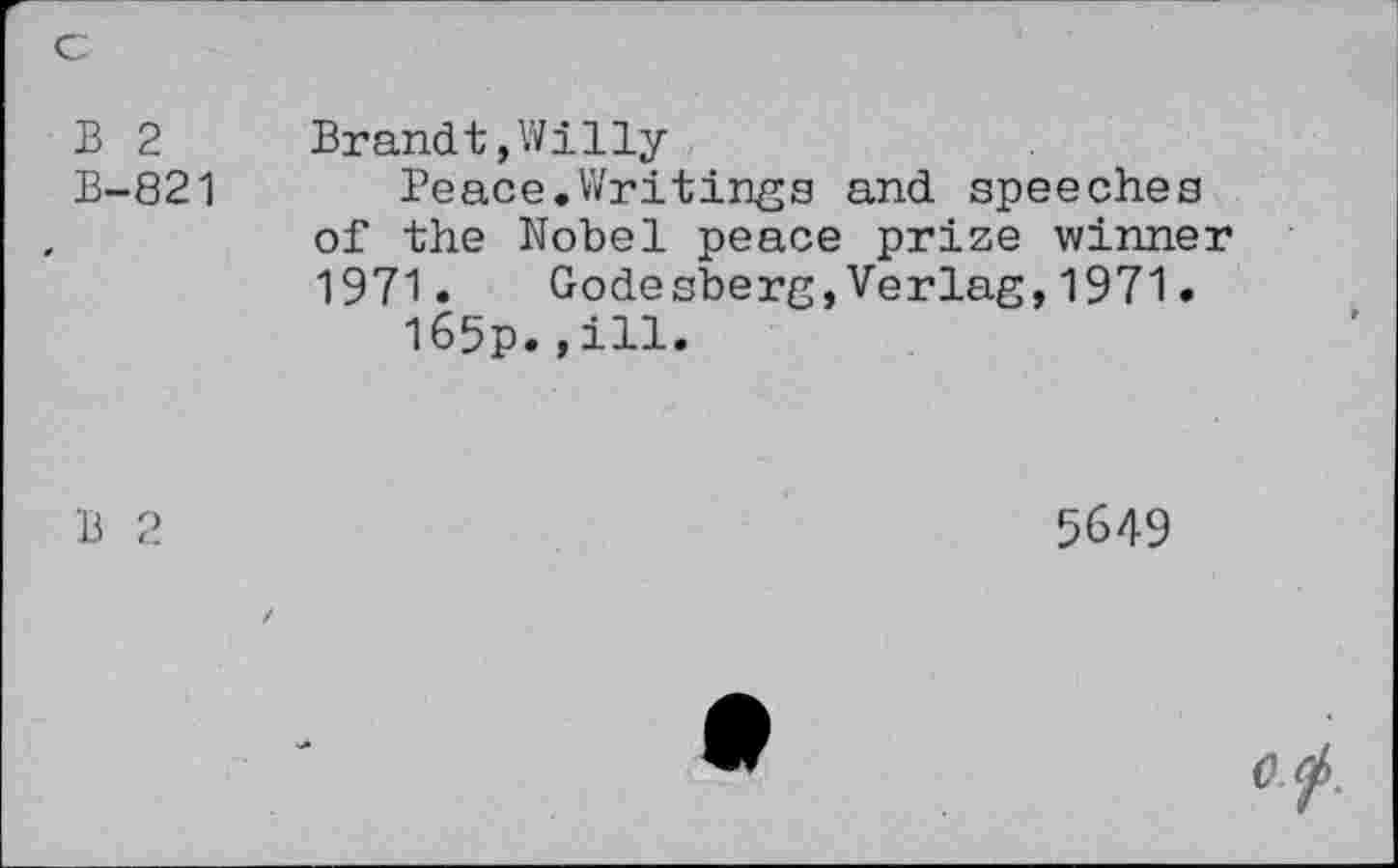 ﻿B 2 B-821	Brandt,Willy Peace.Writings and speeches of the Nobel peace prize winner 1971.	Gode sberg,Verlag,1971. I65p.,ill.
B 2	5649